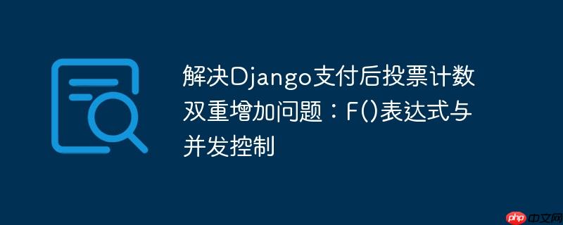 解决Django支付后投票计数双重增加问题：F()表达式与并发控制-小浪学习网