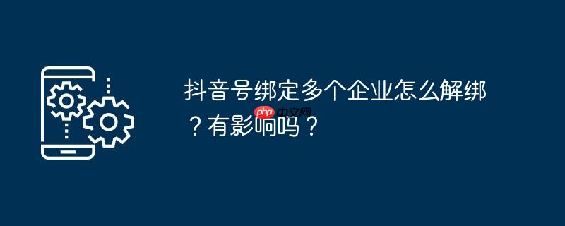 抖音号绑定多个企业怎么解绑？有影响吗？