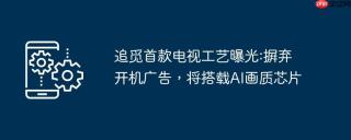 追觅首款电视工艺曝光:摒弃开机广告，将搭载AI画质芯片