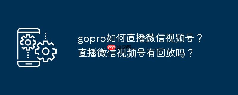gopro如何直播微信视频号？直播微信视频号有回放吗？