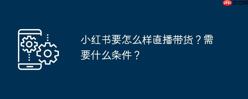 小红书要怎么样直播带货?需要什么条件?