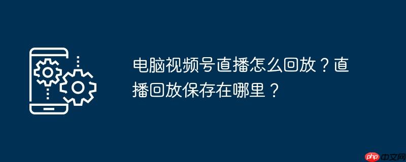 电脑视频号直播怎么挂商品 电脑视频号直播怎么回放?直播回放保存在哪里呢