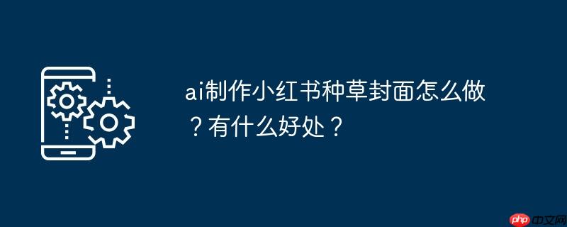 ai制作小红书种草封面怎么做?有什么好处?