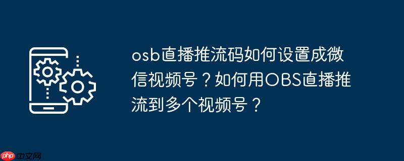 osb直播推流码如何设置成微信视频号？如何用OBS直播推流到多个视频号？