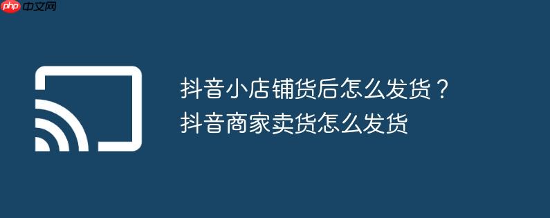 抖音小店铺货后怎么发货？抖音商家卖货怎么发货