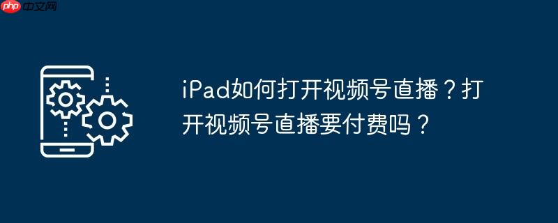 iPad如何打开视频号直播?打开视频号直播要付费吗?