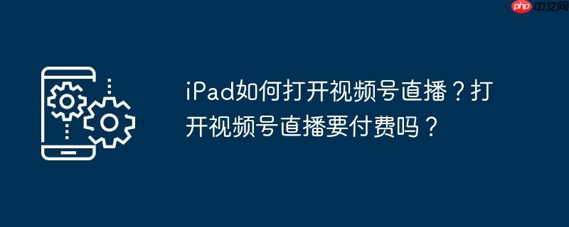 iPad如何打开视频号直播？打开视频号直播要付费吗？