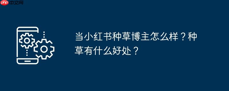 当小红书种草博主怎么样?种草有什么好处?