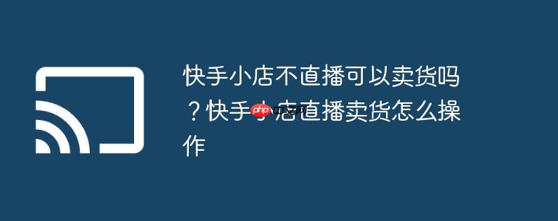 快手小店不直播可以卖货吗?快手小店直播卖货怎么操作