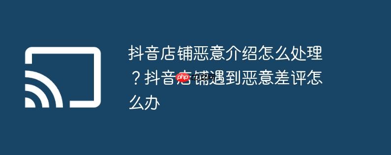 抖音店铺恶意介绍怎么处理？抖音店铺遇到恶意差评怎么办
