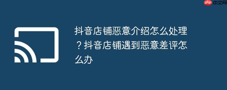 抖音店铺恶意介绍怎么处理？抖音店铺遇到恶意差评怎么办