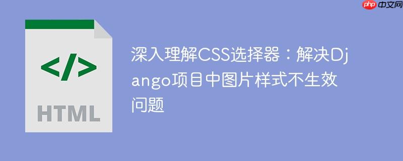 深入理解CSS选择器:解决Django项目中图片样式不生效问题