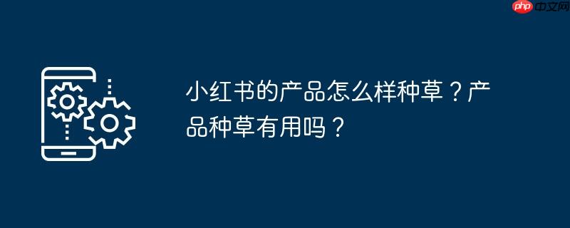小红书的产品怎么样种草？产品种草有用吗？