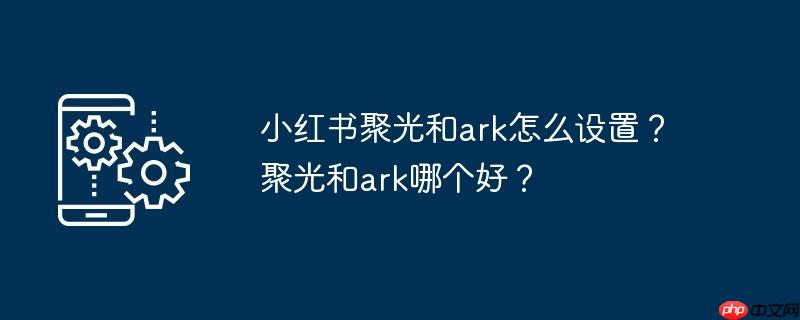 小红书聚光和ark怎么设置?聚光和ark哪个好?