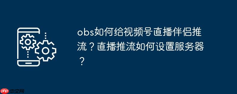 obs如何给视频号直播伴侣推流?直播推流如何设置服务器?