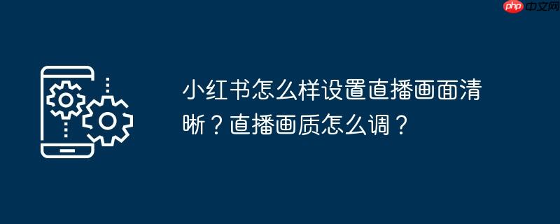 小红书怎么样设置直播画面清晰？直播画质怎么调？
