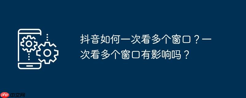 抖音如何一次看多个窗口？一次看多个窗口有影响吗？