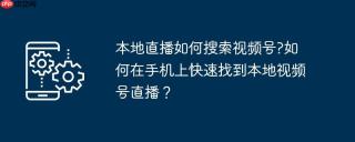 本地直播如何搜索视频号?如何在手机上快速找到本地视频号直播？