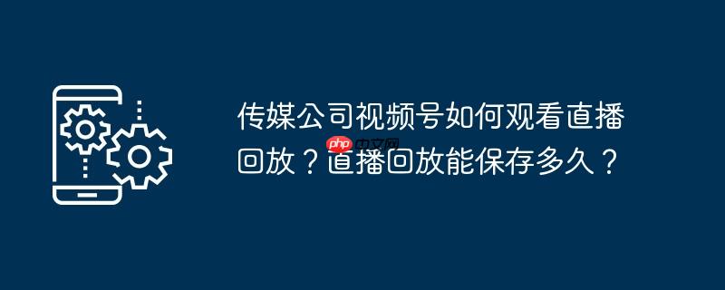 传媒公司视频号如何观看直播回放？直播回放能保存多久？