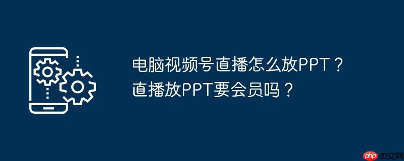 電腦視頻號直播怎么放PPT？直播放PPT要會員嗎？