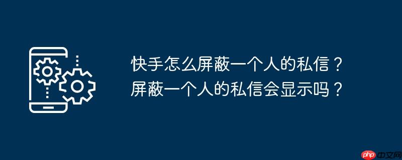 快手怎么屏蔽一个人的私信？屏蔽一个人的私信会显示吗？