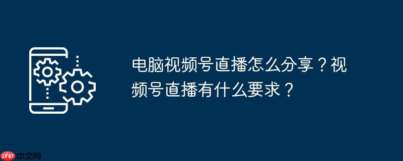 电脑视频号直播怎么分享？视频号直播有什么要求？