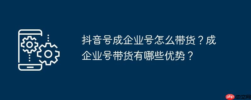 抖音号成企业号怎么带货?成企业号带货有哪些优势?