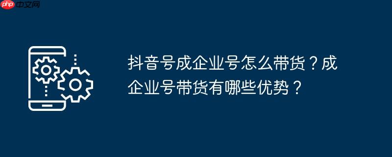 抖音号成企业号怎么带货？成企业号带货有哪些优势？
