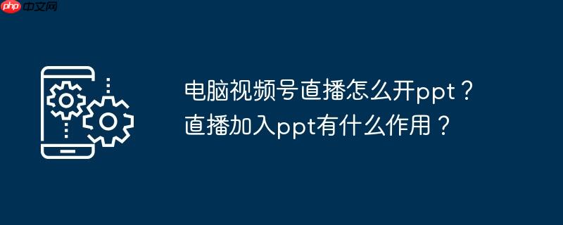电脑视频号直播怎么开ppt?直播加入ppt有什么作用?