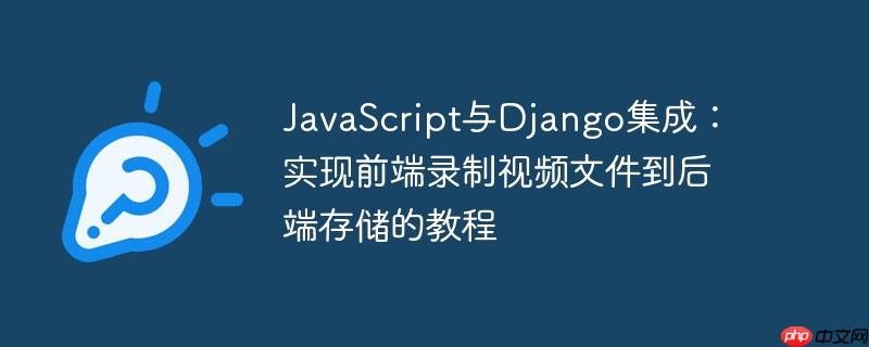 JavaScript与Django集成：实现前端录制视频文件到后端存储的教程