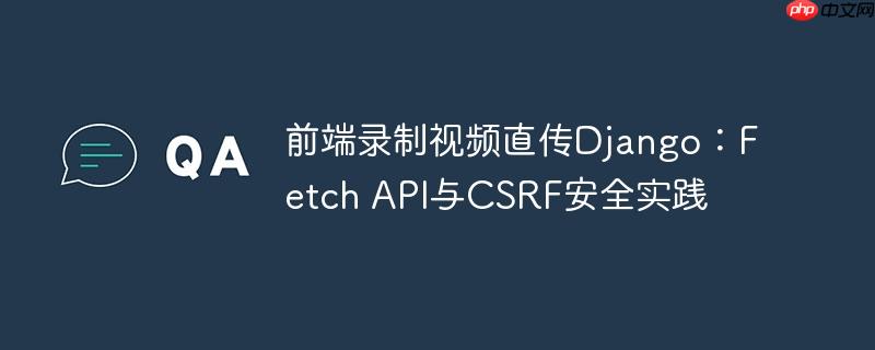 前端录制视频直传Django：Fetch API与CSRF安全实践-小浪学习网