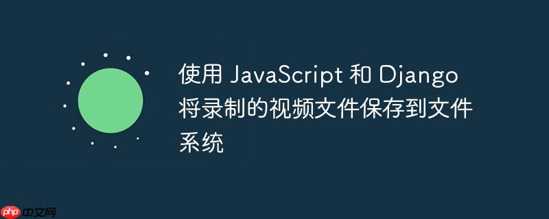 使用 javascript 和 django 将录制的视频文件保存到文件系统
