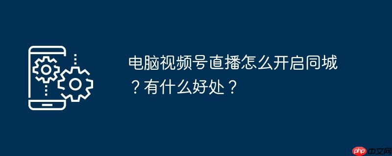 电脑视频号直播怎么开启同城?有什么好处?