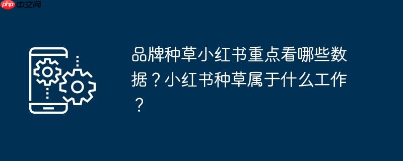 品牌种草小红书重点看哪些数据？小红书种草属于什么工作？