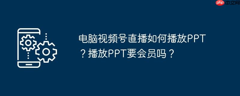 电脑视频号直播如何播放PPT？播放PPT要会员吗？