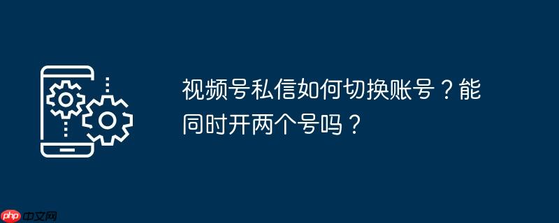 视频号私信如何切换账号？能同时开两个号吗？