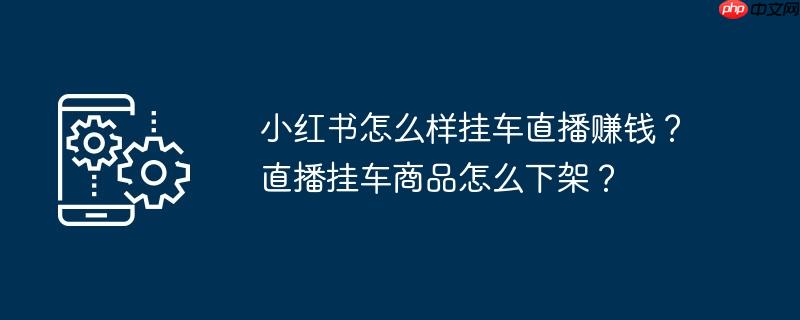 小红书怎么样挂车直播赚钱?直播挂车商品怎么下架?
