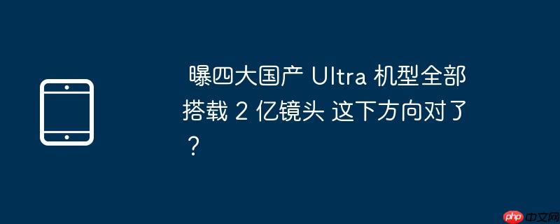  曝四大国产 ultra 机型全部搭载 2 亿镜头 这下方向对了？