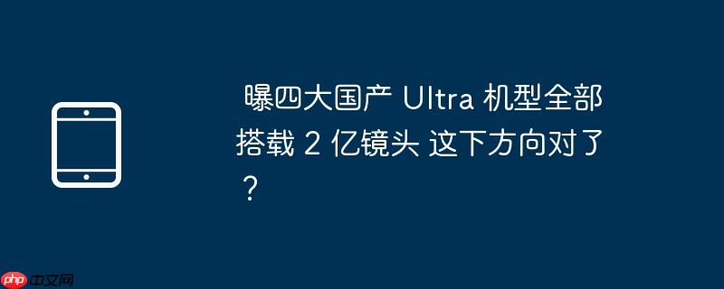 曝四大国产 Ultra 机型全部搭载 2 亿镜头 这下方向对了？