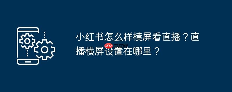 小红书怎么样横屏看直播？直播横屏设置在哪里？