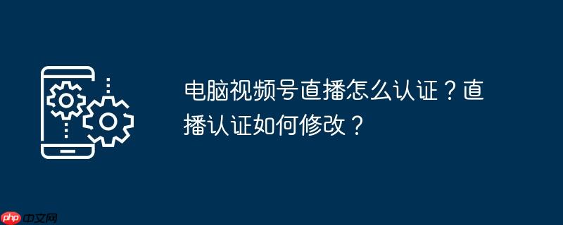 电脑视频号直播怎么认证？直播认证如何修改？