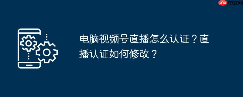 电脑视频号直播怎么认证?直播认证如何修改?