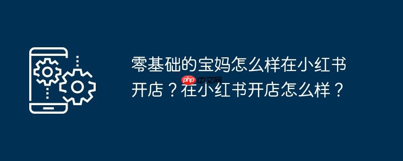 零基础的宝妈怎么样在小红书开店?在小红书开店怎么样?