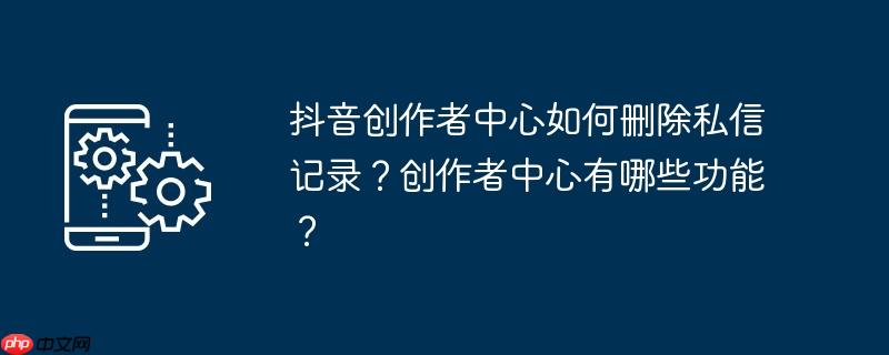抖音创作者中心如何删除私信记录?创作者中心有哪些功能?