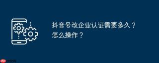 抖音号改企业认证需要多久？怎么操作？
