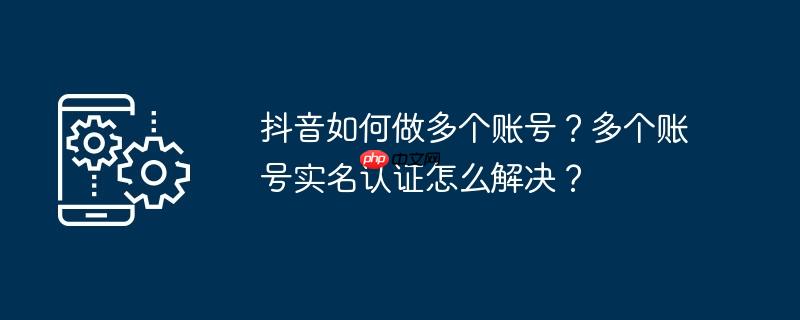抖音如何做多个账号？多个账号实名认证怎么解决？