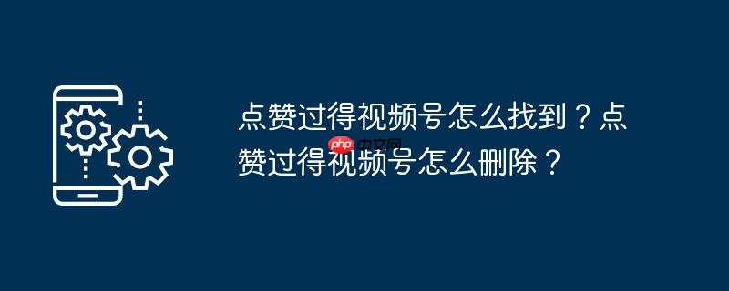 点赞过得视频号怎么找到?点赞过得视频号怎么删除?