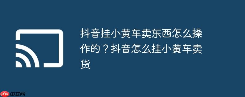 抖音挂小黄车卖东西怎么操作的?抖音怎么挂小黄车卖货