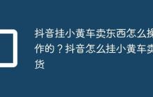 抖音挂小黄车卖东西怎么操作的?抖音怎么挂小黄车卖货