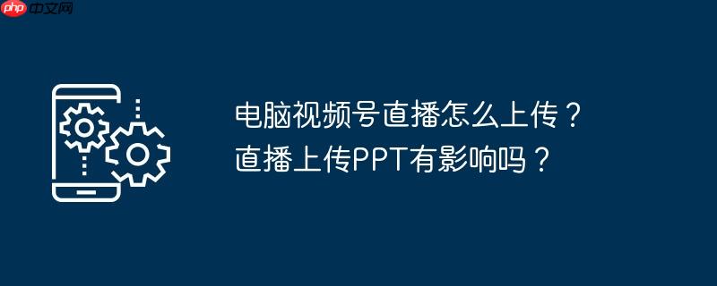 电脑视频号直播怎么上传？直播上传PPT有影响吗？